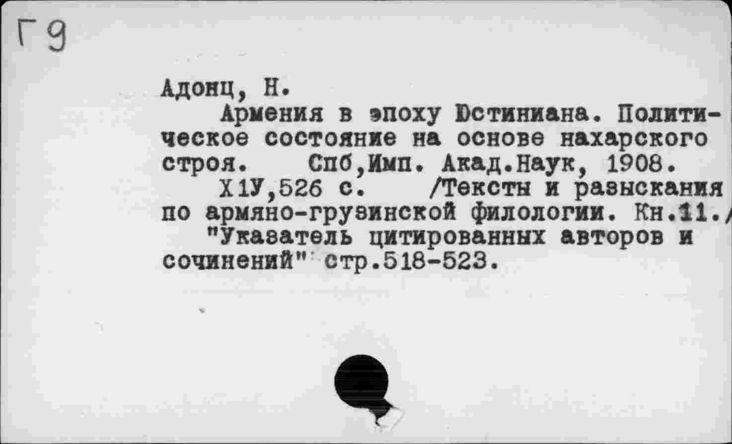 ﻿Адонц, H.
Армения в эпоху Юстиниана. Политическое состояние на основе пахарского строя. Спб,Имп. Акад.Наук, 1908.
Х1У,52б с. /Тексты и разыскания по армяно-грузинской филологии. Кн.11./ "Указатель цитированных авторов и сочинений" стр.518-523.